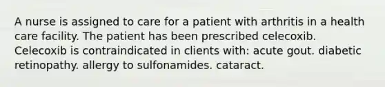 A nurse is assigned to care for a patient with arthritis in a health care facility. The patient has been prescribed celecoxib. Celecoxib is contraindicated in clients with: acute gout. diabetic retinopathy. allergy to sulfonamides. cataract.