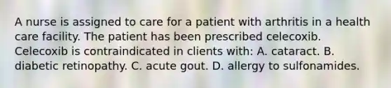 A nurse is assigned to care for a patient with arthritis in a health care facility. The patient has been prescribed celecoxib. Celecoxib is contraindicated in clients with: A. cataract. B. diabetic retinopathy. C. acute gout. D. allergy to sulfonamides.