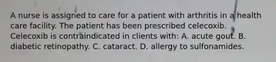 A nurse is assigned to care for a patient with arthritis in a health care facility. The patient has been prescribed celecoxib. Celecoxib is contraindicated in clients with: A. acute gout. B. diabetic retinopathy. C. cataract. D. allergy to sulfonamides.