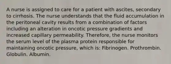 A nurse is assigned to care for a patient with ascites, secondary to cirrhosis. The nurse understands that the fluid accumulation in the peritoneal cavity results from a combination of factors including an alteration in oncotic pressure gradients and increased capillary permeability. Therefore, the nurse monitors the serum level of the plasma protein responsible for maintaining oncotic pressure, which is: Fibrinogen. Prothrombin. Globulin. Albumin.