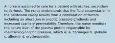 A nurse is assigned to care for a patient with ascites, secondary to cirrhosis. The nurse understands that the fluid accumulation in the peritoneal cavity results from a combination of factors including an alteration in oncotic pressure gradients and increased capillary permeability. Therefore, the nurse monitors the serum level of the plasma protein responsible for maintaining oncotic pressure, which is: a. fibrinogen b. globulin c. albumin d. erythropoietin