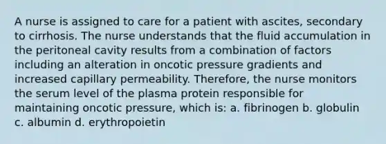 A nurse is assigned to care for a patient with ascites, secondary to cirrhosis. The nurse understands that the fluid accumulation in the peritoneal cavity results from a combination of factors including an alteration in oncotic pressure gradients and increased capillary permeability. Therefore, the nurse monitors the serum level of the plasma protein responsible for maintaining oncotic pressure, which is: a. fibrinogen b. globulin c. albumin d. erythropoietin