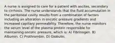 A nurse is assigned to care for a patient with ascites, secondary to cirrhosis. The nurse understands that the fluid accumulation in the peritoneal cavity results from a combination of factors including an alteration in oncotic pressure gradients and increased capillary permeability. Therefore, the nurse monitors the serum level of the plasma protein responsible for maintaining oncotic pressure, which is: A) Fibrinogen. B) Albumin. C) Prothrombin. D) Globulin.