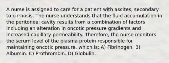 A nurse is assigned to care for a patient with ascites, secondary to cirrhosis. The nurse understands that the fluid accumulation in the peritoneal cavity results from a combination of factors including an alteration in oncotic pressure gradients and increased capillary permeability. Therefore, the nurse monitors the serum level of the plasma protein responsible for maintaining oncotic pressure, which is: A) Fibrinogen. B) Albumin. C) Prothrombin. D) Globulin.