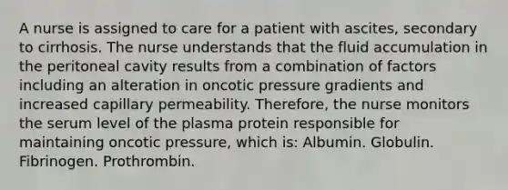 A nurse is assigned to care for a patient with ascites, secondary to cirrhosis. The nurse understands that the fluid accumulation in the peritoneal cavity results from a combination of factors including an alteration in oncotic pressure gradients and increased capillary permeability. Therefore, the nurse monitors the serum level of the plasma protein responsible for maintaining oncotic pressure, which is: Albumin. Globulin. Fibrinogen. Prothrombin.