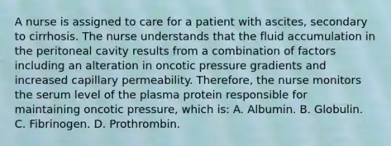 A nurse is assigned to care for a patient with ascites, secondary to cirrhosis. The nurse understands that the fluid accumulation in the peritoneal cavity results from a combination of factors including an alteration in oncotic pressure gradients and increased capillary permeability. Therefore, the nurse monitors the serum level of the plasma protein responsible for maintaining oncotic pressure, which is: A. Albumin. B. Globulin. C. Fibrinogen. D. Prothrombin.