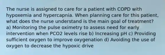 The nurse is assigned to care for a patient with COPD with hypoxemia and hypercapnia. When planning care for this patient, what does the nurse understand is the main goal of treatment? a) Monitoring the pulse oximetry to assess need for early intervention when PCO2 levels rise b) Increasing pH c) Providing sufficient oxygen to improve oxygenation d) Avoiding the use of oxygen to decrease the hypoxic drive