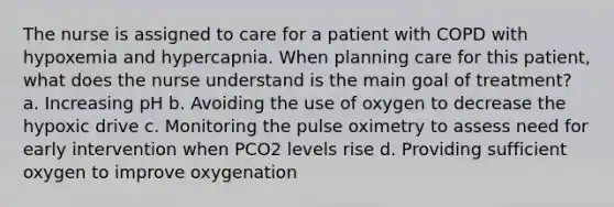 The nurse is assigned to care for a patient with COPD with hypoxemia and hypercapnia. When planning care for this patient, what does the nurse understand is the main goal of treatment? a. Increasing pH b. Avoiding the use of oxygen to decrease the hypoxic drive c. Monitoring the pulse oximetry to assess need for early intervention when PCO2 levels rise d. Providing sufficient oxygen to improve oxygenation