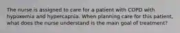 The nurse is assigned to care for a patient with COPD with hypoxemia and hypercapnia. When planning care for this patient, what does the nurse understand is the main goal of treatment?