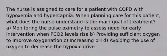 The nurse is assigned to care for a patient with COPD with hypoxemia and hypercapnia. When planning care for this patient, what does the nurse understand is the main goal of treatment? a) Monitoring the pulse oximetry to assess need for early intervention when PCO2 levels rise b) Providing sufficient oxygen to improve oxygenation c) Increasing pH d) Avoiding the use of oxygen to decrease the hypoxic drive