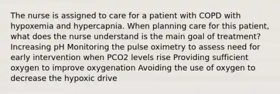 The nurse is assigned to care for a patient with COPD with hypoxemia and hypercapnia. When planning care for this patient, what does the nurse understand is the main goal of treatment? Increasing pH Monitoring the pulse oximetry to assess need for early intervention when PCO2 levels rise Providing sufficient oxygen to improve oxygenation Avoiding the use of oxygen to decrease the hypoxic drive