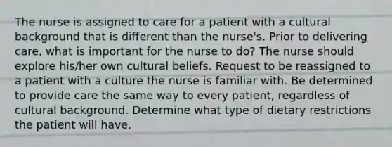 The nurse is assigned to care for a patient with a cultural background that is different than the nurse's. Prior to delivering care, what is important for the nurse to do? The nurse should explore his/her own cultural beliefs. Request to be reassigned to a patient with a culture the nurse is familiar with. Be determined to provide care the same way to every patient, regardless of cultural background. Determine what type of dietary restrictions the patient will have.