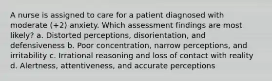 A nurse is assigned to care for a patient diagnosed with moderate (+2) anxiety. Which assessment findings are most likely? a. Distorted perceptions, disorientation, and defensiveness b. Poor concentration, narrow perceptions, and irritability c. Irrational reasoning and loss of contact with reality d. Alertness, attentiveness, and accurate perceptions