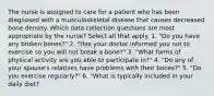 The nurse is assigned to care for a patient who has been diagnosed with a musculoskeletal disease that causes decreased bone density. Which data collection questions are most appropriate by the nurse? Select all that apply. 1. "Do you have any broken bones?" 2. "Has your doctor informed you not to exercise so you will not break a bone?" 3. "What forms of physical activity are you able to participate in?" 4. "Do any of your spouse's relatives have problems with their bones?" 5. "Do you exercise regularly?" 6. "What is typically included in your daily diet?