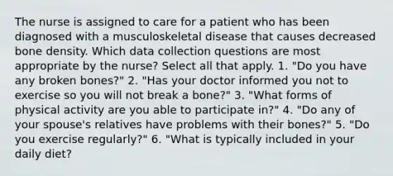 The nurse is assigned to care for a patient who has been diagnosed with a musculoskeletal disease that causes decreased bone density. Which data collection questions are most appropriate by the nurse? Select all that apply. 1. "Do you have any broken bones?" 2. "Has your doctor informed you not to exercise so you will not break a bone?" 3. "What forms of physical activity are you able to participate in?" 4. "Do any of your spouse's relatives have problems with their bones?" 5. "Do you exercise regularly?" 6. "What is typically included in your daily diet?