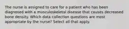 The nurse is assigned to care for a patient who has been diagnosed with a musculoskeletal disease that causes decreased bone density. Which data collection questions are most appropriate by the nurse? Select all that apply.