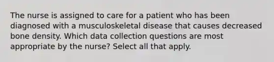 The nurse is assigned to care for a patient who has been diagnosed with a musculoskeletal disease that causes decreased bone density. Which data collection questions are most appropriate by the nurse? Select all that apply.