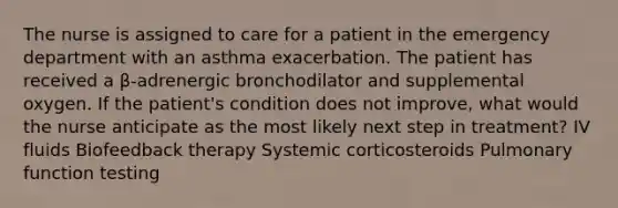 The nurse is assigned to care for a patient in the emergency department with an asthma exacerbation. The patient has received a β-adrenergic bronchodilator and supplemental oxygen. If the patient's condition does not improve, what would the nurse anticipate as the most likely next step in treatment? IV fluids Biofeedback therapy Systemic corticosteroids Pulmonary function testing