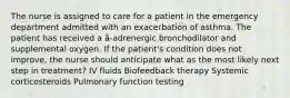 The nurse is assigned to care for a patient in the emergency department admitted with an exacerbation of asthma. The patient has received a â-adrenergic bronchodilator and supplemental oxygen. If the patient's condition does not improve, the nurse should anticipate what as the most likely next step in treatment? IV fluids Biofeedback therapy Systemic corticosteroids Pulmonary function testing