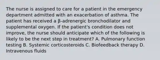 The nurse is assigned to care for a patient in the emergency department admitted with an exacerbation of asthma. The patient has received a β-adrenergic bronchodilator and supplemental oxygen. If the patient's condition does not improve, the nurse should anticipate which of the following is likely to be the next step in treatment? A. Pulmonary function testing B. Systemic corticosteroids C. Biofeedback therapy D. Intravenous fluids