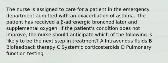 The nurse is assigned to care for a patient in the emergency department admitted with an exacerbation of asthma. The patient has received a β-adrenergic bronchodilator and supplemental oxygen. If the patient's condition does not improve, the nurse should anticipate which of the following is likely to be the next step in treatment? A Intravenous fluids B Biofeedback therapy C Systemic corticosteroids D Pulmonary function testing