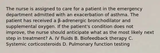 The nurse is assigned to care for a patient in the emergency department admitted with an exacerbation of asthma. The patient has received a β-adrenergic bronchodilator and supplemental oxygen. If the patient's condition does not improve, the nurse should anticipate what as the most likely next step in treatment? A. IV fluids B. Biofeedback therapy C. Systemic corticosteroids D. Pulmonary function testing