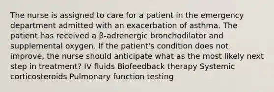 The nurse is assigned to care for a patient in the emergency department admitted with an exacerbation of asthma. The patient has received a β-adrenergic bronchodilator and supplemental oxygen. If the patient's condition does not improve, the nurse should anticipate what as the most likely next step in treatment? IV fluids Biofeedback therapy Systemic corticosteroids Pulmonary function testing