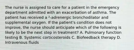 The nurse is assigned to care for a patient in the emergency department admitted with an exacerbation of asthma. The patient has received a ²-adrenergic bronchodilator and supplemental oxygen. If the patient's condition does not improve, the nurse should anticipate which of the following is likely to be the next step in treatment? A. Pulmonary function testing B. Systemic corticosteroids C. Biofeedback therapy D. Intravenous fluids