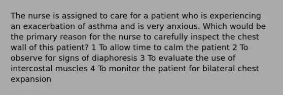 The nurse is assigned to care for a patient who is experiencing an exacerbation of asthma and is very anxious. Which would be the primary reason for the nurse to carefully inspect the chest wall of this patient? 1 To allow time to calm the patient 2 To observe for signs of diaphoresis 3 To evaluate the use of intercostal muscles 4 To monitor the patient for bilateral chest expansion