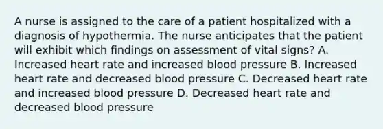 A nurse is assigned to the care of a patient hospitalized with a diagnosis of hypothermia. The nurse anticipates that the patient will exhibit which findings on assessment of vital signs? A. Increased heart rate and increased blood pressure B. Increased heart rate and decreased blood pressure C. Decreased heart rate and increased blood pressure D. Decreased heart rate and decreased blood pressure