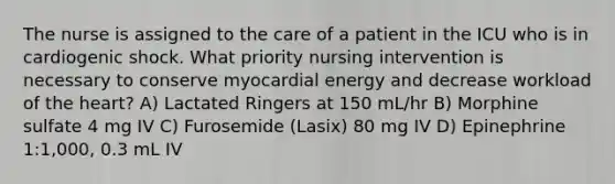 The nurse is assigned to the care of a patient in the ICU who is in cardiogenic shock. What priority nursing intervention is necessary to conserve myocardial energy and decrease workload of the heart? A) Lactated Ringers at 150 mL/hr B) Morphine sulfate 4 mg IV C) Furosemide (Lasix) 80 mg IV D) Epinephrine 1:1,000, 0.3 mL IV