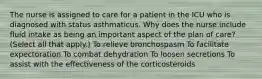 The nurse is assigned to care for a patient in the ICU who is diagnosed with status asthmaticus. Why does the nurse include fluid intake as being an important aspect of the plan of care? (Select all that apply.) To relieve bronchospasm To facilitate expectoration To combat dehydration To loosen secretions To assist with the effectiveness of the corticosteroids