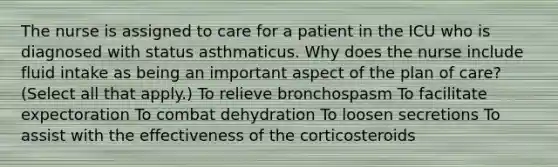 The nurse is assigned to care for a patient in the ICU who is diagnosed with status asthmaticus. Why does the nurse include fluid intake as being an important aspect of the plan of care? (Select all that apply.) To relieve bronchospasm To facilitate expectoration To combat dehydration To loosen secretions To assist with the effectiveness of the corticosteroids