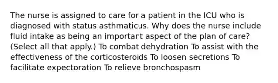 The nurse is assigned to care for a patient in the ICU who is diagnosed with status asthmaticus. Why does the nurse include fluid intake as being an important aspect of the plan of care? (Select all that apply.) To combat dehydration To assist with the effectiveness of the corticosteroids To loosen secretions To facilitate expectoration To relieve bronchospasm