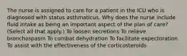 The nurse is assigned to care for a patient in the ICU who is diagnosed with status asthmaticus. Why does the nurse include fluid intake as being an important aspect of the plan of care? (Select all that apply.) To loosen secretions To relieve bronchospasm To combat dehydration To facilitate expectoration To assist with the effectiveness of the corticosteroids