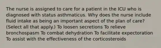 The nurse is assigned to care for a patient in the ICU who is diagnosed with status asthmaticus. Why does the nurse include fluid intake as being an important aspect of the plan of care? (Select all that apply.) To loosen secretions To relieve bronchospasm To combat dehydration To facilitate expectoration To assist with the effectiveness of the corticosteroids