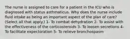 The nurse is assigned to care for a patient in the ICU who is diagnosed with status asthmaticus. Why does the nurse include fluid intake as being an important aspect of the plan of care? (Select all that apply.) 1- To combat dehydration 2- To assist with the effectiveness of the corticosteroids 3- To loosen secretions 4- To facilitate expectoration 5- To relieve bronchospasm