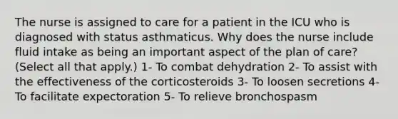 The nurse is assigned to care for a patient in the ICU who is diagnosed with status asthmaticus. Why does the nurse include fluid intake as being an important aspect of the plan of care? (Select all that apply.) 1- To combat dehydration 2- To assist with the effectiveness of the corticosteroids 3- To loosen secretions 4- To facilitate expectoration 5- To relieve bronchospasm