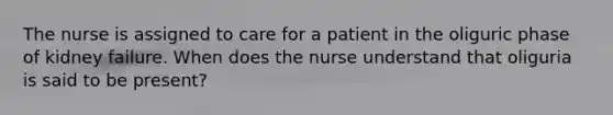 The nurse is assigned to care for a patient in the oliguric phase of kidney failure. When does the nurse understand that oliguria is said to be present?