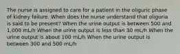 The nurse is assigned to care for a patient in the oliguric phase of kidney failure. When does the nurse understand that oliguria is said to be present? When the urine output is between 500 and 1,000 mL/h When the urine output is less than 30 mL/h When the urine output is about 100 mL/h When the urine output is between 300 and 500 mL/h