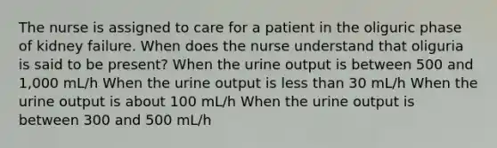 The nurse is assigned to care for a patient in the oliguric phase of kidney failure. When does the nurse understand that oliguria is said to be present? When the urine output is between 500 and 1,000 mL/h When the urine output is less than 30 mL/h When the urine output is about 100 mL/h When the urine output is between 300 and 500 mL/h