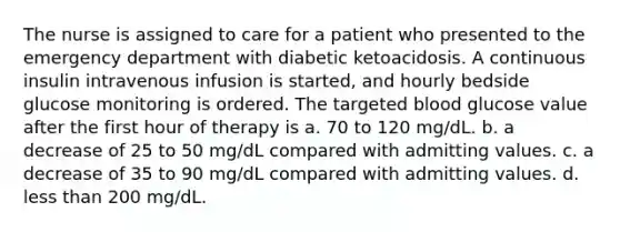 The nurse is assigned to care for a patient who presented to the emergency department with diabetic ketoacidosis. A continuous insulin intravenous infusion is started, and hourly bedside glucose monitoring is ordered. The targeted blood glucose value after the first hour of therapy is a. 70 to 120 mg/dL. b. a decrease of 25 to 50 mg/dL compared with admitting values. c. a decrease of 35 to 90 mg/dL compared with admitting values. d. less than 200 mg/dL.