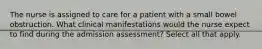 The nurse is assigned to care for a patient with a small bowel obstruction. What clinical manifestations would the nurse expect to find during the admission assessment? Select all that apply.