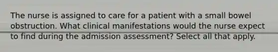 The nurse is assigned to care for a patient with a small bowel obstruction. What clinical manifestations would the nurse expect to find during the admission assessment? Select all that apply.