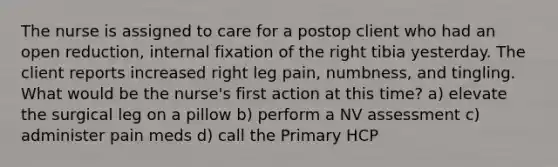 The nurse is assigned to care for a postop client who had an open reduction, internal fixation of the right tibia yesterday. The client reports increased right leg pain, numbness, and tingling. What would be the nurse's first action at this time? a) elevate the surgical leg on a pillow b) perform a NV assessment c) administer pain meds d) call the Primary HCP