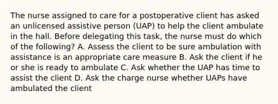 The nurse assigned to care for a postoperative client has asked an unlicensed assistive person (UAP) to help the client ambulate in the hall. Before delegating this task, the nurse must do which of the following? A. Assess the client to be sure ambulation with assistance is an appropriate care measure B. Ask the client if he or she is ready to ambulate C. Ask whether the UAP has time to assist the client D. Ask the charge nurse whether UAPs have ambulated the client