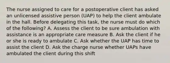 The nurse assigned to care for a postoperative client has asked an unlicensed assistive person (UAP) to help the client ambulate in the hall. Before delegating this task, the nurse must do which of the following? A. Assess the client to be sure ambulation with assistance is an appropriate care measure B. Ask the client if he or she is ready to ambulate C. Ask whether the UAP has time to assist the client D. Ask the charge nurse whether UAPs have ambulated the client during this shift