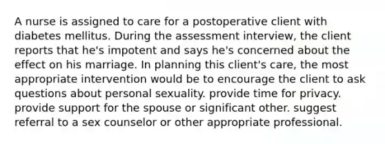 A nurse is assigned to care for a postoperative client with diabetes mellitus. During the assessment interview, the client reports that he's impotent and says he's concerned about the effect on his marriage. In planning this client's care, the most appropriate intervention would be to encourage the client to ask questions about personal sexuality. provide time for privacy. provide support for the spouse or significant other. suggest referral to a sex counselor or other appropriate professional.