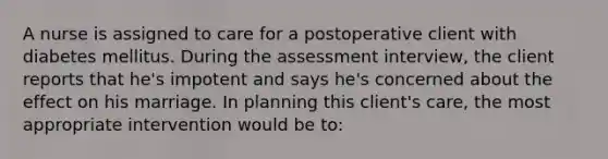 A nurse is assigned to care for a postoperative client with diabetes mellitus. During the assessment interview, the client reports that he's impotent and says he's concerned about the effect on his marriage. In planning this client's care, the most appropriate intervention would be to: