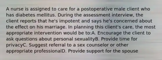 A nurse is assigned to care for a postoperative male client who has diabetes mellitus. During the assessment interview, the client reports that he's impotent and says he's concerned about the effect on his marriage. In planning this client's care, the most appropriate intervention would be to:A. Encourage the client to ask questions about personal sexualityB. Provide time for privacyC. Suggest referral to a sex counselor or other appropriate professionalD. Provide support for the spouse